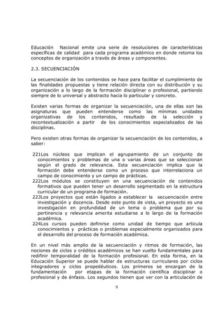 Educación Nacional emite una serie de resoluciones de características
específicas de calidad para cada programa académico en donde retoma los
conceptos de organización a través de áreas y componentes.

2.3. SECUENCIACIÓN

La secuenciación de los contenidos se hace para facilitar el cumplimiento de
las finalidades propuestas y tiene relación directa con su distribución y su
organización a lo largo de la formación disciplinar o profesional, partiendo
siempre de lo universal y abstracto hacia lo particular y concreto.

Existen varias formas de organizar la secuenciación, una de ellas son las
asignaturas que pueden entenderse como las mínimas unidades
organizativas   de   los contenidos, resultado de la selección y
recontextualización a partir de los conocimientos especializados de las
disciplinas.

Pero existen otras formas de organizar la secuenciación de los contenidos, a
saber:

221Los núcleos que implican el agrupamiento de un conjunto de
  conocimientos y problemas de una o varias áreas que se seleccionan
  según el grado de relevancia. Esta secuenciación implica que la
  formación debe entenderse como un proceso que interrelaciona un
  campo de conocimiento y un campo de prácticas.
222Los módulos se constituyen en una secuenciación de contenidos
  formativos que pueden tener un desarrollo segmentado en la estructura
  curricular de un programa de formación.
223Los proyectos que están ligados a establecer la secuenciación entre
  investigación y docencia. Desde este punto de vista, un proyecto es una
  investigación en profundidad de un tema o problema que por su
  pertinencia y relevancia amerita estudiarse a lo largo de la formación
  académica.
224Los cursos pueden definirse como unidad de tiempo que articula
  conocimientos y prácticas o problemas especialmente organizados para
  el desarrollo del proceso de formación académica.

En un nivel más amplio de la secuenciación y ritmos de formación, las
nociones de ciclos y créditos académicos se han vuelto fundamentales para
redifinir temporalidad de la formación profesional. En esta forma, en la
Educación Superior se puede hablar de estructuras curriculares por ciclos
integradores y ciclos propedéuticos. Los primeros se encargan de la
fundamentación      por etapas de la formación científica disciplinar o
profesional y de énfasis. Los segundos tienen que ver con la articulación de

                                     9
 