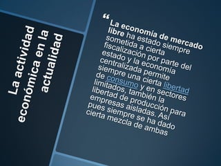 La actividad económica en la actualidadLa economía de mercado libre ha estado siempre sometida a cierta fiscalización por parte del estado y la economía centralizada permite siempre una cierta libertad de consumo y en sectores limitados, también la libertad de producción para empresas aisladas. Así pues siempre se ha dado cierta mezcla de ambas