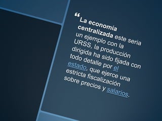 La economía centralizada este seria un ejemplo con la URSS, la producción dirigida ha sido fijada con todo detalle por el estado, que ejerce una estricta fiscalización sobre precios y salarios.