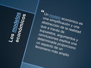 Los modelos económicosUn modelo económico es una simplificación y una abstracción de la realidad que a través de supuestos, argumentos y conclusiones explica una determinada proporciono un aspecto de un fenómeno más amplio