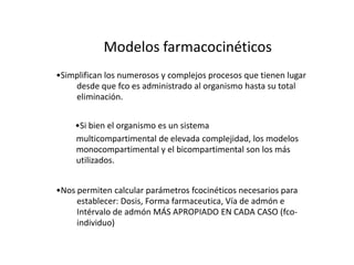 Modelos farmacocinéticos
•Simplifican los numerosos y complejos procesos que tienen lugar
    desde que fco es administrado al organismo hasta su total
    eliminación.


    •Si bien el organismo es un sistema
    multicompartimental de elevada complejidad, los modelos
    monocompartimental y el bicompartimental son los más
    utilizados.


•Nos permiten calcular parámetros fcocinéticos necesarios para
     establecer: Dosis, Forma farmaceutica, Vía de admón e
     Intérvalo de admón MÁS APROPIADO EN CADA CASO (fco-
     individuo)
 