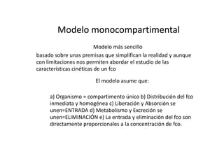 Modelo monocompartimental
                          Modelo más sencillo
basado sobre unas premisas que simplifican la realidad y aunque
con limitaciones nos permiten abordar el estudio de las
características cinéticas de un fco

                        El modelo asume que:

     a) Organismo = compartimento único b) Distribución del fco
     inmediata y homogénea c) Liberación y Absorción se
     unen=ENTRADA d) Metabolismo y Excreción se
     unen=ELIMINACIÓN e) La entrada y eliminación del fco son
     directamente proporcionales a la concentración de fco.
 