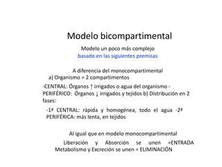 Modelo bicompartimental
               Modelo un poco más complejo
              basado en las siguientes premisas

            A diferencia del monocompartimental
  a) Organismo = 2 compartimentos
-CENTRAL: Órganos ↑ irrigados o agua del organismo -
PERIFÉRICO: Órganos ↓ irrigados y tejidos b) Distribución en 2
fases:
 -1ª CENTRAL: rápida y homogénea, todo el agua -2ª
 PERIFÉRICA: más lenta, en tejidos

           Al igual que en modelo monocompartimental
       Liberación y Absorción se unen =ENTRADA
     Metabolismo y Excreción se unen = ELIMINACIÓN
 