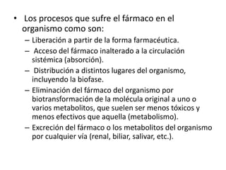 • Los procesos que sufre el fármaco en el
  organismo como son:
  – Liberación a partir de la forma farmacéutica.
  – Acceso del fármaco inalterado a la circulación
    sistémica (absorción).
  – Distribución a distintos lugares del organismo,
    incluyendo la biofase.
  – Eliminación del fármaco del organismo por
    biotransformación de la molécula original a uno o
    varios metabolitos, que suelen ser menos tóxicos y
    menos efectivos que aquella (metabolismo).
  – Excreción del fármaco o los metabolitos del organismo
    por cualquier vía (renal, biliar, salivar, etc.).
 