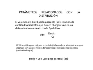 PARÁMETROS              RELACIONADOS                 CON        LA
                         DISTRIBUCIÓN
El volumen de distribución aparente (Vd): relaciona la
cantidad total del fco que hay en el organismo en un
determinado momento con la Cp del fco

                          Vd=      Dosis
                                     C0

El Vd se utiliza para calcular la dosis inicial que debe administrarse para
alcanzar con rapidez niveles terapéuticos en situaciones urgentes
(dosis de choque).


              Dosis = Vd x Cp x peso corporal (kg)
 