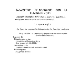 PARÁMETROS RELACIONADOS                            CON        LA
            ELIMINACIÓN (Clr)
   Aclaramiento renal (Clr): volumen plasmático que el riñón
  es capaz de depurar de fco por unidad de tiempo.

                           Clr = (Cu x Vu)/Cp

    Cu: Conc. Fco en orina; Vu: flujo urinario; Cp: Conc. Fco en plasma

         Muy variable 1 a 700 ml/min; Importante: Fcos excretados
                             sin metabolismo previo
Depende de:
 Filtración glomerular:
   Filtra 20% del flujo plasmático
   Deja pasar mol. <20.000 Da
 Secreción tubular
   Transportadores activos—Interacciones
 Difusión pasiva
   pKa, pH de la orina
 