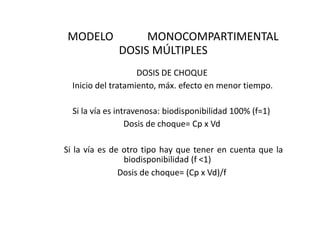 MODELO             MONOCOMPARTIMENTAL
              DOSIS MÚLTIPLES
                    DOSIS DE CHOQUE
  Inicio del tratamiento, máx. efecto en menor tiempo.

  Si la vía es intravenosa: biodisponibilidad 100% (f=1)
                  Dosis de choque= Cp x Vd

Si la vía es de otro tipo hay que tener en cuenta que la
                biodisponibilidad (f <1)
               Dosis de choque= (Cp x Vd)/f
 