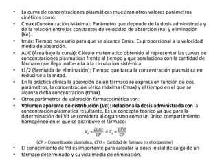 •   La curva de concentraciones plasmáticas muestran otros valores parámetros
    cinéticos como:
•   Cmax (Concentración Máxima): Parámetro que depende de la dosis administrada y
    de la relación entre las constantes de velocidad de absorción (Ka) y eliminación
    (Ke).
•   tmax: Tiempo necesario para que se alcance Cmax. Es proporcional a la velocidad
    media de absorción.
•   AUC (Area bajo la curva): Cálculo matemático obtenido al representar las curvas de
    concentraciones plasmáticas frente al tiempo y que serelaciona con la cantidad de
    fármaco que llega inalterada a la circulación sistémica.
•   t1/2 (Semivida de eliminación): Tiempo que tarda la concentración plasmática en
    reducirse a la mitad.
•   En la práctica clínica la absorción de un fármaco se expresa en función de dos
    parámetros, la concentración sérica máxima (Cmax) y el tiempo en el que se
    alcanza dicha concentración (tmax).
•   Otros parámetros de valoración farmacocinética son:
•   Volumen aparente de distribución (Vd): Relaciona la dosis administrada con la
    concentración plasmática resultante. Es un concepto teórico ya que para la
    determinación del Vd se considera al organismo como un único compartimiento
    homogéneo en el que se distribuye el fármaco:



•   El conocimiento de Vd es importante para calcular la dosis inicial de carga de un
•   fármaco determinado y su vida media de eliminación.
 