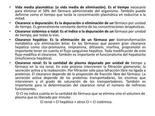 •   Vida media plasmática: (o vida media de eliminación). Es el tiempo necesario
    para eliminar el 50% del fármaco administrado del organismo. También puede
    definirse como el tiempo que tarda la concentración plasmática en reducirse a la
    mitad.
•   Clearance o depuración: Es la depuración o eliminación de un fármaco por unidad
    de tiempo. Es generalmente constante dentro de las concentraciones terapéuticas.
•   Clearance sistémico o total: Es el índice o la depuración de un fármaco por unidad
    de tiempo, por todas la vías.
•   Clearance hepático: Es la eliminación de un fármaco por biotransformación
    metabólica y/o eliminación biliar. En los fármacos que poseen gran clearance
    hepático como clor-promazina, imipramina, diltiazem, morfina, propranolol es
    importante tener en cuenta el flujo sanguíneo hepático. Toda modificación de este
    flujo modifica el clearance. También es importante el funcionalismo del hepatocito
    (insuficiencia hepática).
•   Clearance renal: Es la cantidad de plasma depurado por unidad de tiempo y
    fármaco en la vía renal. En este proceso intervienen la filtración glomerular, la
    secreción activa y la reabsorción. Por filtración sólo pasa lafracción libre no ligada a
    proteínas. El clearance depende de la proporción de fracción libre del fármaco. La
    secreción activa depende de las proteínas transportadoras, las enzimas que
    intervienen y el grado de saturación de los transportadores. También es
    importante para la determinación del clearance renal el número de nefronas
    funcionantes.
     El Cl no indica cuánta es la cantidad de fármaco que se elimina sino el volumen de
    plasma que es liberado por minuto:
                      Cl renal + Cl hepático + otros Cl = Cl sistémico.
 