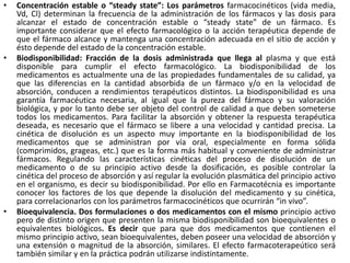 •   Concentración estable o “steady state”: Los parámetros farmacocinéticos (vida media,
    Vd, Cl) determinan la frecuencia de la administración de los fármacos y las dosis para
    alcanzar el estado de concentración estable o “steady state” de un fármaco. Es
    importante considerar que el efecto farmacológico o la acción terapéutica depende de
    que el fármaco alcance y mantenga una concentración adecuada en el sitio de acción y
    ésto depende del estado de la concentración estable.
•   Biodisponibilidad: Fracción de la dosis administrada que llega al plasma y que está
    disponible para cumplir el efecto farmacológico. La biodisponibilidad de los
    medicamentos es actualmente una de las propiedades fundamentales de su calidad, ya
    que las diferencias en la cantidad absorbida de un fármaco y/o en la velocidad de
    absorción, conducen a rendimientos terapéuticos distintos. La biodisponibilidad es una
    garantía farmacéutica necesaria, al igual que la pureza del fármaco y su valoración
    biológica, y por lo tanto debe ser objeto del control de calidad a que deben someterse
    todos los medicamentos. Para facilitar la absorción y obtener la respuesta terapéutica
    deseada, es necesario que el fármaco se libere a una velocidad y cantidad precisa. La
    cinética de disolución es un aspecto muy importante en la biodisponibilidad de los
    medicamentos que se administran por vía oral, especialmente en forma sólida
    (comprimidos, grageas, etc.) que es la forma más habitual y conveniente de administrar
    fármacos. Regulando las características cinéticas del proceso de disolución de un
    medicamento o de su principio activo desde la dosificación, es posible controlar la
    cinética del proceso de absorción y así regular la evolución plasmática del principio activo
    en el organismo, es decir su biodisponibilidad. Por ello en Farmacotécnia es importante
    conocer los factores de los que depende la disolución del medicamento y su cinética,
    para correlacionarlos con los parámetros farmacocinéticos que ocurrirán “in vivo”.
•   Bioequivalencia. Dos formulaciones o dos medicamentos con el mismo principio activo
    pero de distinto origen que presenten la misma biodisponibilidad son bioequivalentes o
    equivalentes biológicos. Es decir que para que dos medicamentos que contienen el
    mismo principio activo, sean bioequivalentes, deben poseer una velocidad de absorción y
    una extensión o magnitud de la absorción, similares. El efecto farmacoterapeútico será
    también similar y en la práctica podrán utilizarse indistintamente.
 