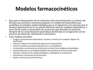 Modelos farmacocinéticos
•   Para que la interpretación de las relaciones entre concentraciones y el efecto del
    fármaco sea correcta es necesario proponer un modelo farmacocinético que
    simplifique el complejo sistema biológico que es el organismo y los procesos que el
    fármaco experimenta en él. Se utilizan diferentes tipos de modelos matemáticos, a
    partir de los cuales se desarrollan las ecuaciones que describen la evolución
    temporal de las concentraciones plasmáticas de fármaco en el organismo con los
    procesos de absorción, distribución y eliminación.
•   Estos modelos permiten:
     – Predecir concentraciones plasmáticas, tisulares y urinarias con cualquier régimen de
       dosificación.
     – Calcular el régimen de dosificación óptimo para cada paciente.
     – Estimar la posible acumulación del fármaco o sus metabolitos.
     – Correlacionar concentraciones de fármaco con efecto farmacológico ontoxicológico.
     – Evaluar diferencias en la biodisponibilidad y bioequivalencia de las formulaciones.
     – Describir el efecto de los cambios fisiológicos o patológicos en la absorción.
     – Distribución y eliminación de los fármacos.
     – Explicar interacciones entre fármacos.
 
