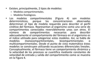 • Existen, principalmente, 2 tipos de modelos:
   – Modelos compartimentales.
   – Modelos fisiológicos.
• Los modelos compartimentales (Figura 4) son modelos
  determinísticos, porque las concentraciones observadas
  determinan el tipo de modelo requerido para describir el perfil
  cinético del fármaco. Representan al organismo como una serie de
  compartimentos conectados reversiblemente unos con otros. El
  número de compartimentos necesarios para describir
  adecuadamente el comportamiento del fármaco en el organismo es
  el índice utilizado para categorizar estos modelos. Así, se habla de
  modelos        monocompartimentales,       bicompartimentales      o
  multicompartimentales. Desde el punto de vista matemático éstos
  modelos se construyen utilizando ecuaciones diferenciales lineales.
  Conceptualmente, el fármaco tiene un comportamiento dinámico y
  la velocidad de los procesos se cuantifica mediante constantes de
  velocidad de entrada y salida del compartimiento como se muestra
  en la Figura 4.
 