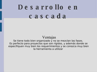Desarrollo en cascada Ventajas  Se tiene todo bien organizado y no se mezclan las fases.  Es perfecto para proyectos que son rígidos, y además donde se especifiquen muy bien los requerimientos y se conozca muy bien la herramienta a utilizar  