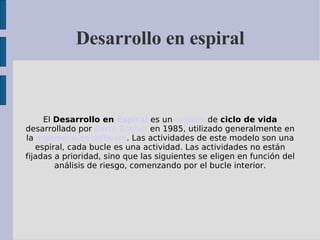 Desarrollo en espiral El  Desarrollo en  Espiral  es un  modelo  de  ciclo de vida  desarrollado por  Barry Boehm  en 1985, utilizado generalmente en la  Ingeniería de software . Las actividades de este modelo son una espiral, cada bucle es una actividad. Las actividades no están fijadas a prioridad, sino que las siguientes se eligen en función del análisis de riesgo, comenzando por el bucle interior. 