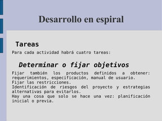 Desarrollo en espiral Tareas   Para cada actividad habrá cuatro tareas: Determinar o fijar objetivos   Fijar también los productos definidos a obtener: requerimientos, especificación, manual de usuario.  Fijar las restricciones.  Identificación de riesgos del proyecto y estrategias alternativas para evitarlos.  Hay una cosa que solo se hace una vez: planificación inicial o previa.   