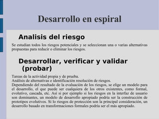 Desarrollo en espiral Analisis del riesgo  Se estudian todos los riesgos potenciales y se seleccionan una o varias alternativas propuestas para reducir o eliminar los riesgos.  Desarrollar, verificar y validar (probar)  Tareas de la actividad propia y de prueba.  Análisis de alternativas e identificación resolución de riesgos.  Dependiendo del resultado de la evaluación de los riesgos, se elige un modelo para el desarrollo, el que puede ser cualquiera de los otros existentes, como formal, evolutivo, cascada, etc. Así si por ejemplo si los riesgos en la interfaz de usuario son dominantes, un modelo de desarrollo apropiado podría ser la construcción de prototipos evolutivos. Si lo riesgos de protección son la principal consideración, un desarrollo basado en transformaciones formales podría ser el más apropiado.  