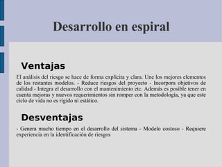 Desarrollo en espiral Ventajas  El análisis del riesgo se hace de forma explícita y clara. Une los mejores elementos de los restantes modelos. - Reduce riesgos del proyecto - Incorpora objetivos de calidad - Integra el desarrollo con el mantenimiento etc. Además es posible tener en cuenta mejoras y nuevos requerimientos sin romper con la metodología, ya que este ciclo de vida no es rígido ni estático. Desventajas  - Genera mucho tiempo en el desarrollo del sistema - Modelo costoso - Requiere experiencia en la identificación de riesgos 