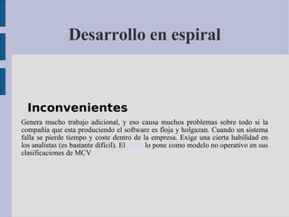 Desarrollo en espiral Inconvenientes   Genera mucho trabajo adicional, y eso causa muchos problemas sobre todo si la compañía que esta produciendo el software es floja y holgazan. Cuando un sistema falla se pierde tiempo y coste dentro de la empresa. Exige una cierta habilidad en los analistas (es bastante difícil). El  IEEE  lo pone como modelo no operativo en sus clasificaciones de MCV 