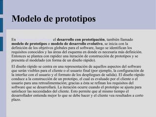 Modelo de prototipos En  Ingeniería de software  el  desarrollo con prototipación , también llamado  modelo de prototipos  o  modelo de desarrollo evolutivo , se inicia con la definición de los objetivos globales para el software, luego se identifican los requisitos conocidos y las áreas del esquema en donde es necesaria más definición. Entonces se plantea con rapidez una iteración de construcción de prototipos y se presenta el modelado (en forma de un diseño rápido). El diseño rápido se centra en una representación de aquellos aspectos del software que serán visibles para el cliente o el usuario final (por ejemplo, la configuración de la interfaz con el usuario y el formato de los despliegues de salida). El diseño rápido conduce a la construcción de un prototipo, el cual es evaluado por el cliente o el usuario para una retroalimentación; gracias a ésta se refinan los requisitos del software que se desarrollará. La iteración ocurre cuando el prototipo se ajusta para satisfacer las necesidades del cliente. Esto permite que al mismo tiempo el desarrollador entienda mejor lo que se debe hacer y el cliente vea resultados a corto plazo. 