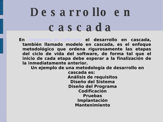 Desarrollo en cascada En  Ingeniería de software  el desarrollo en cascada, también llamado modelo en cascada, es el enfoque metodológico que ordena rigurosamente las etapas del ciclo de vida del software, de forma tal que el inicio de cada etapa debe esperar a la finalización de la inmediatamente anterior. Un ejemplo de una metodología de desarrollo en cascada es: Análisis de requisitos  Diseño del Sistema  Diseño del Programa  Codificación  Pruebas  Implantación  Mantenimiento  