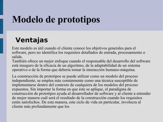 Modelo de prototipos Ventajas  Este modelo es útil cuando el cliente conoce los objetivos generales para el software, pero no identifica los requisitos detallados de entrada, procesamiento o salida.  También ofrece un mejor enfoque cuando el responsable del desarrollo del software está inseguro de la eficacia de un algoritmo, de la adaptabilidad de un sistema operativo o de la forma que debería tomar la interacción humano-máquina.  La construcción de prototipos se puede utilizar como un modelo del proceso independiente, se emplea más comúnmente como una técnica susceptible de implementarse dentro del contexto de cualquiera de los modelos del proceso expuestos. Sin importar la forma en que éste se aplique, el paradigma de construcción de prototipos ayuda al desarrollador de software y al cliente a entender de mejor manera cuál será el resultado de la construcción cuando los requisitos estén satisfechos. De esta manera, este ciclo de vida en particular, involucra al cliente más profundamente que los 