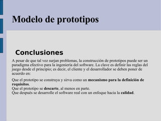 Modelo de prototipos Conclusiones  A pesar de que tal vez surjan problemas, la construcción de prototipos puede ser un paradigma efectivo para la ingeniería del software. La clave es definir las reglas del juego desde el principio; es decir, el cliente y el desarrollador se deben poner de acuerdo en: Que el prototipo se construya y sirva como un  mecanismo para la definición de requisitos .  Que el prototipo se  descarte , al menos en parte.  Que después se desarrolle el software real con un enfoque hacia la  calidad .  
