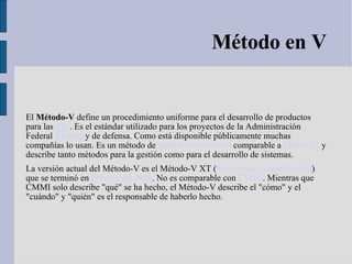 Método en V El  Método-V  define un procedimiento uniforme para el desarrollo de productos para las  TIC . Es el estándar utilizado para los proyectos de la Administración Federal  Alemán  y de defensa. Como está disponible públicamente muchas compañías lo usan. Es un método de  gestión de proyectos  comparable a  PRINCE2  y describe tanto métodos para la gestión como para el desarrollo de sistemas. La versión actual del Método-V es el Método-V XT ( http://www.v-modell-xt.de ) que se terminó en  Febrero del 2005 . No es comparable con  CMMI . Mientras que CMMI solo describe "qué" se ha hecho, el Método-V describe el "cómo" y el "cuándo" y "quién" es el responsable de haberlo hecho. 
