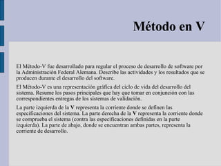 Método en V El Método-V fue desarrollado para regular el proceso de desarrollo de software por la Administración Federal Alemana. Describe las actividades y los resultados que se producen durante el desarrollo del software. El Método-V es una representación gráfica del ciclo de vida del desarrollo del sistema. Resume los pasos principales que hay que tomar en conjunción con las correspondientes entregas de los sistemas de validación. La parte izquierda de la  V  representa la corriente donde se definen las especificaciones del sistema. La parte derecha de la  V  representa la corriente donde se comprueba el sistema (contra las especificaciones definidas en la parte izquierda). La parte de abajo, donde se encuentran ambas partes, representa la corriente de desarrollo. 