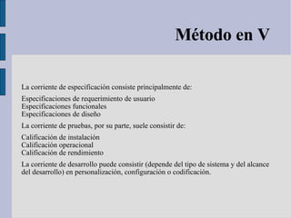 Método en V La corriente de especificación consiste principalmente de: Especificaciones de requerimiento de usuario  Especificaciones funcionales  Especificaciones de diseño  La corriente de pruebas, por su parte, suele consistir de: Calificación de instalación  Calificación operacional  Calificación de rendimiento  La corriente de desarrollo puede consistir (depende del tipo de sistema y del alcance del desarrollo) en personalización, configuración o codificación. 