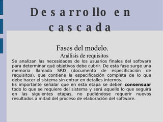 Desarrollo en cascada Fases del modelo.  Análisis de requisitos   Se analizan las necesidades de los usuarios finales del software para determinar qué objetivos debe cubrir. De esta fase surge una memoria llamada SRD (documento de especificación de requisitos), que contiene la especificación completa de lo que debe hacer el sistema sin entrar en detalles internos.  Es importante señalar que en esta etapa se deben  consensuar  todo lo que se requiere del sistema y será aquello lo que seguirá en las siguientes etapas, no pudiéndose requerir nuevos resultados a mitad del proceso de elaboración del software.  