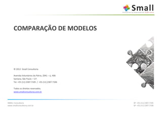 COMPARAÇÃO DE MODELOS




      © 2012. Small Consultoria

      Avenida Voluntários da Pátria, 2041 – cj. 406
      Santana, São Paulo – S.P.
      Tel. +55 (11) 2307.7105 / +55 (11) 2307.7106

      Todos os direitos reservados.
      www.smallconsultoria.com.br



SMALL Consultoria                                     SP: +55 (11) 2307.7105
www.smallconsultoria.com.br                           SP: +55 (11) 2307.7106
 