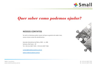 Quer saber como podemos ajudar?


                              NOSSOS CONTATOS
                              Se você se interessou pelos nossos serviços ou gostaria de saber mais,
                              acesse nossos canais de atendimentos.


                              Avenida Voluntários da Pátria, 2041 – cj. 406
                              Santana, São Paulo – SP
                              Tel. +55 (11) 2307.7105 / +55 (11) 2307.7106

                              contato@smallconsultoria.com.br
                              www.smallconsultoria.com.br




SMALL Consultoria                                                                                      SP: +55 (11) 2307.7105
www.smallconsultoria.com.br                                                                            SP: +55 (11) 2307.7106
 