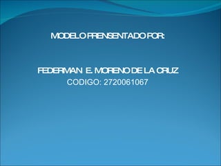 MODELO PRENSENTADO POR: FEDERMAN  E. MORENO DE LA CRUZ CODIGO: 2720061067 