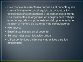 • Este modelo se caracteriza porque es el docente quien
cuenta únicamente con el equipo de computo y los
estudiantes prestan atención a los contenidos al frente.
Los estudiantes se organizan en equipos para trabajar
en un equipo de computo, este modelo puede variar en
relación al número de alumnos y de computadoras.
• Promueve:
 Enseñanza basada en el docente
 Se desarrolla la participación grupal
 Utiliza contenidos dinámicos y atractivos para los
estudiantes
 