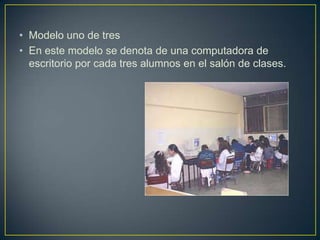 • Modelo uno de tres
• En este modelo se denota de una computadora de
escritorio por cada tres alumnos en el salón de clases.
 