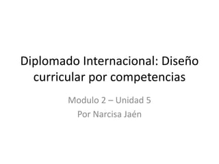 Diplomado Internacional: Diseño
curricular por competencias
Modulo 2 – Unidad 5
Por Narcisa Jaén

 
