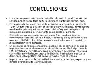 CONCLUSIONES
• Los autores que en esta ocasión estudian el currículo en el contexto de
Latinoamérica, sobre todo de México, tienen puntos de coincidencia.
• El momento histórico en que se desenvuelve la propuesta es relevante.
Tyler, fundamenta su posición en la Filosófico y Psicológico, hoy tenemos
muchas disciplinas que intervienen en el diseño y que enriquecen el
mismo. Sin embargo, es importante como punto de partida.
• El diseño por competencia, que menciona Díaz, también tiene su
fundamento filosófico, sobre el hacer, el conocer, el ser, entre un nuevo
momento histórico, discutido, pero es la realidad que nos toca vivir, la
globalización y libre mercado.
• En base a las consideraciones de los autores, todos coinciden en que es
importante conocer el contexto en el cual de desarrollará el proceso de
E/A, identificar el perfil (académico, profesional o de egreso), objetivos,
contenido, actividades, recursos y la dinámica institucional que toma
decisiones sobre políticas educativas y da dirección al sistema.
• Implica un proceso en la cual están involucrados profesores, expertos y los
niveles jerárquicos de las instituciones.

 