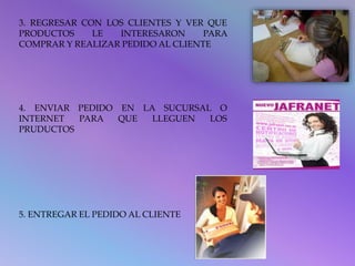 3. REGRESAR CON LOS CLIENTES Y VER QUE 
PRODUCTOS LE INTERESARON PARA 
COMPRAR Y REALIZAR PEDIDO AL CLIENTE 
4. ENVIAR PEDIDO EN LA SUCURSAL O 
INTERNET PARA QUE LLEGUEN LOS 
PRUDUCTOS 
5. ENTREGAR EL PEDIDO AL CLIENTE 
 