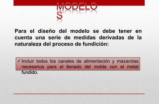  Incluir todos los canales de alimentación y mazarotas
necesarios para el llenado del molde con el metal
fundido.
Para el diseño del modelo se debe tener en
cuenta una serie de medidas derivadas de la
naturaleza del proceso de fundición:
 