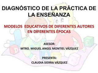 DIAGNÓSTICO DE LA PRÁCTICA DE
LA ENSEÑANZA
MODELOS EDUCATIVOS DE DIFERENTES AUTORES
EN DIFERENTES ÉPOCAS
ASESOR:
MTRO. MIGUEL ANGEL MONTIEL VÁZQUEZ
PRESENTA:
CLAUDIA SIERRA VÁZQUEZ
 