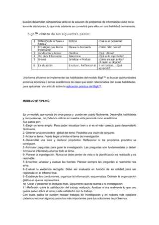 pueden desarrollar competencia tanto en la solución de problemas de información como en la
toma de decisiones, lo que más adelante se convertirá para ellos en una habilidad permanente.
Una forma eficiente de implementar las habilidades del modelo Big6™ es buscar oportunidades
entre las lecciones o temas académicos de clase que estén relacionados con estas habilidades
para aplicarlas. Ver artículo sobre la aplicación práctica del Big6™.
MODELO STRIPLING
Es un modelo que consta de once pasos y puede ser usado fácilmente. Desarrolla habilidades
y competencias, no podemos utilizar en nuestra vida personal como académica.
Sus pasos son:
1.-Elegir un tema amplio: Para poder visualizar bien y si es el más correcto para desarrollarlo
fácilmente.
2.-Obtener una perspectiva global del tema: Posibilita una visión de conjunto.
3.-Acotar el tema: Puede llegar a limitar el tema de investigación.
4.-Desarrollar una tesis y declarar propósitos: Reflexionar si los propósitos previstos se
consiguen.
5.-Formular preguntas para guiar la investigación: Las preguntas son fundamentales y deben
formularse intentando abarcar todo el tema.
6-.Planear la investigación: Nunca se debe perder de vista si la plantificación es realizable y es
razonable.
7.-Encontrar, analizar y evaluar las fuentes: Planear siempre las preguntas si realmente nos
sirve.
8.-Evaluar la evidencia recogida: Debe ser evaluada en función de su utilidad para ser
registrada en el informe final.
9.-Establecer las conclusiones, organizar la información, esquematiza: Delinear la organización
gráfica en que se representara.
10.-Crear y presentar el producto final.: Documento que da cuenta a la investigación
11.-Reflexión sobre la satisfacción del trabajo realizado: Analizar si era realmente lo que uno
quería saber sobre el tema y este satisfecho con tu trabajo.
Con estos pasos se pueden realizar trabajos de investigación y en nuestra vida cotidiana
podemos retomar algunos pasos los más importantes para tus soluciones de problemas.
 