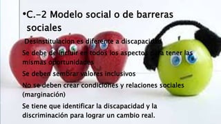 •C.-2 Modelo social o de barreras
sociales
Desinstitulacion es diferente a discapacidad
Se debe de incluir en todos los aspectos para tener las
mismas oportunidades
Se deben sembrar valores inclusivos
No se deben crear condiciones y relaciones sociales
(marginación)
Se tiene que identificar la discapacidad y la
discriminación para lograr un cambio real.
 