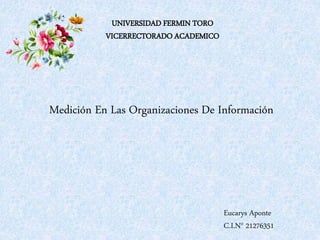 UNIVERSIDAD FERMIN TORO
VICERRECTORADO ACADEMICO
Eucarys Aponte
C.I.N° 21276351
Medición En Las Organizaciones De Información
 