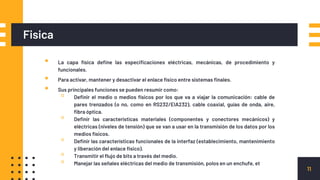 Fisica
▪ La capa física define las especificaciones eléctricas, mecánicas, de procedimiento y
funcionales.
▪ Para activar, mantener y desactivar el enlace físico entre sistemas finales.
▪ Sus principales funciones se pueden resumir como:
▫ Definir el medio o medios físicos por los que va a viajar la comunicación: cable de
pares trenzados (o no, como en RS232/EIA232), cable coaxial, guías de onda, aire,
fibra óptica.
▫ Definir las características materiales (componentes y conectores mecánicos) y
eléctricas (niveles de tensión) que se van a usar en la transmisión de los datos por los
medios físicos.
▫ Definir las características funcionales de la interfaz (establecimiento, mantenimiento
y liberación del enlace físico).
▫ Transmitir el flujo de bits a través del medio.
▫ Manejar las señales eléctricas del medio de transmisión, polos en un enchufe, et
11
 