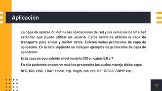 La capa de aplicación define las aplicaciones de red y los servicios de Internet
estándar que puede utilizar un usuario. Estos servicios utilizan la capa de
transporte para enviar y recibir datos. Existen varios protocolos de capa de
aplicación. En la lista siguiente se incluyen ejemplos de protocolos de capa de
aplicación:
Está capa es equivalente al del modelo OSI en capas 5,6 y 7
En ella podemos encontrar muchos protocolos los cuales maneja dicha capa:
NFS, NIS, DNS, LDAP, telnet, ftp, rlogin, rsh, rcp, RIP, RDISC, SNMP etc…
Aplicación
13
 