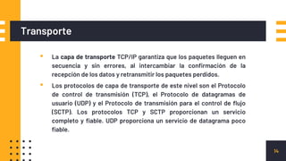 Transporte
▪ La capa de transporte TCP/IP garantiza que los paquetes lleguen en
secuencia y sin errores, al intercambiar la confirmación de la
recepción de los datos y retransmitir los paquetes perdidos.
▪ Los protocolos de capa de transporte de este nivel son el Protocolo
de control de transmisión (TCP), el Protocolo de datagramas de
usuario (UDP) y el Protocolo de transmisión para el control de flujo
(SCTP). Los protocolos TCP y SCTP proporcionan un servicio
completo y fiable. UDP proporciona un servicio de datagrama poco
fiable.
14
 