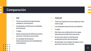 Comparación
▪ OSI
▪ Tiene una arquitectura general para
establecer comunicación
▪ Es adoptado por ISO como un estándar
internacional.
▪ 7 capas
▪ Define claramente las diferencias entre
servicios, interfaces y protocolos
▪ Es complejo dominado por
telecomunicaciones sin mentalidad de
computadoras
▪ TCP/IP
▪ Tiene una arquitectura más simple por tener
menos capa.
▪ Los estándares de protocolo son abiertos
▪ 4 capas
▪ Este lleva una combinación entre capas
haciendo que la diferencia sea menor
▪ Se usa más y tiene su interfaces de
programación bien documentadas
▪ No distingue con claridad conceptos como:
protocolo, servicio e interfaz
18
 