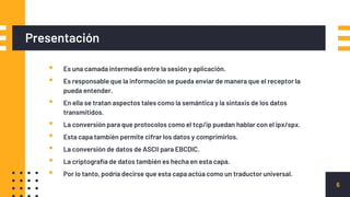 Presentación
▪ Es una camada intermedia entre la sesión y aplicación.
▪ Es responsable que la información se pueda enviar de manera que el receptor la
pueda entender.
▪ En ella se tratan aspectos tales como la semántica y la sintaxis de los datos
transmitidos.
▪ La conversión para que protocolos como el tcp/ip puedan hablar con el ipx/spx.
▪ Esta capa también permite cifrar los datos y comprimirlos.
▪ La conversión de datos de ASCII para EBCDIC.
▪ La criptografía de datos también es hecha en esta capa.
▪ Por lo tanto, podría decirse que esta capa actúa como un traductor universal.
6
 