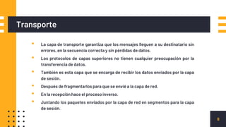 Transporte
▪ La capa de transporte garantiza que los mensajes lleguen a su destinatario sin
errores, en la secuencia correcta y sin pérdidas de datos.
▪ Los protocolos de capas superiores no tienen cualquier preocupación por la
transferencia de datos.
▪ También es esta capa que se encarga de recibir los datos enviados por la capa
de sesión.
▪ Después de fragmentarlos para que se envié a la capa de red.
▪ En la recepción hace el proceso inverso.
▪ Juntando los paquetes enviados por la capa de red en segmentos para la capa
de sesión.
8
 