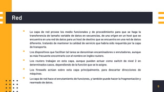 Red
▪ La capa de red provee los medio funcionales y de procedimiento para que se haga la
transferencia de tamaño variable de datos en secuencias, de una origen en un host que se
encuentra en una red de datos para un host de destino que se encuentra en una red de datos
diferente, tratando de mantener la calidad de servicio que habría sido requerida por la capa
de transporte.
▪ Los dispositivos que facilitan tal tarea se denominan encaminadores o enrutadores, aunque
es más frecuente encontrarlo con el nombre en inglés routers.
▪ Los routers trabajan en esta capa, aunque pueden actuar como switch de nivel 2 en
determinados casos, dependiendo de la función que se le asigne.
▪ Los firewalls actúan sobre esta capa principalmente, para descartar direcciones de
máquinas.
▪ La capa de red hace el enrutamiento de funciones, y también puede hacer la fragmentación y
rearmado de datos.
9
 